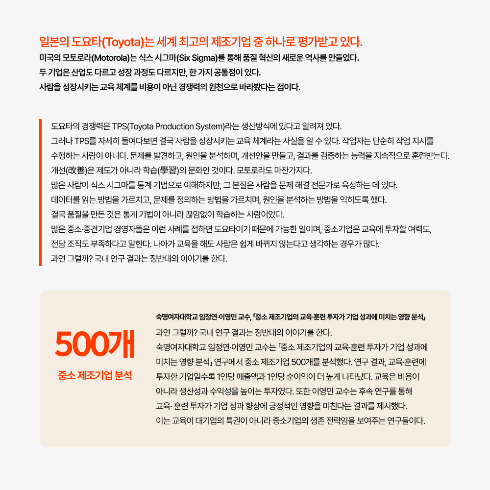 도요타의 경쟁력은 TPS(Toyota Production System)라는 생산방식에 있다고 알려져 있다.  그러나 TPS를 자세히 들여다보면 결국 사람을 성장시키는 교육 체계라는 사실을 알 수 있다. 작업자는 단순히 작업 지시를  수행하는 사람이 아니다. 문제를 발견하고, 원인을 분석하며, 개선안을 만들고, 결과를 검증하는 능력을 지속적으로 훈련받는다.  개선(改善)은 제도가 아니라 학습(學習)의 문화인 것이다. 모토로라도 마찬가지다.  많은 사람이 식스 시그마를 통계 기법으로 이해하지만, 그 본질은 사람을 문제 해결 전문가로 육성하는 데 있다.  데이터를 읽는 방법을 가르치고, 문제를 정의하는 방법을 가르치며, 원인을 분석하는 방법을 익히도록 했다.  결국 품질을 만든 것은 통계 기법이 아니라 끊임없이 학습하는 사람이었다. 많은 중소&middot;중견기업 경영자들은 이런 사례를 접하면 도요타이기 때문에 가능한 일이며, 중소기업은 교육에 투자할 여력도,  전담 조직도 부족하다고 말한다. 나아가 교육을 해도 사람은 쉽게 바뀌지 않는다고 생각하는 경우가 많다. 과연 그럴까? 국내 연구 결과는 정반대의 이야기를 한다.