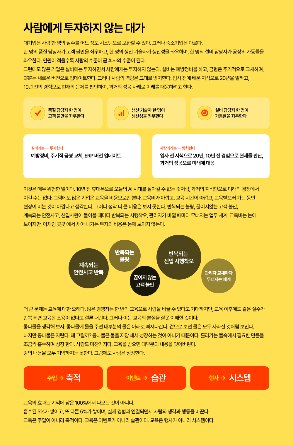 대기업은 사람 한 명의 실수를 어느 정도 시스템으로 보완할 수 있다. 그러나 중소기업은 다르다.  한 명의 품질 담당자가 고객 불만을 좌우하고, 한 명의 생산 기술자가 생산성을 좌우하며, 한 명의 설비 담당자가 공장의 가동률을  좌우한다. 인원이 적을수록 사람의 수준이 곧 회사의 수준이 된다. 그런데도 많은 기업은 설비에는 투자하면서 사람에게는 투자하지 않는다. 설비는 예방정비를 하고, 금형은 주기적으로 교체하며,  ERP는 새로운 버전으로 업데이트한다. 그러나 사람의 역량은 그대로 방치한다. 입사 전에 배운 지식으로 20년을 일하고,  10년 전의 경험으로 현재의 문제를 판단하며, 과거의 성공 사례로 미래를 대응하려고 한다.