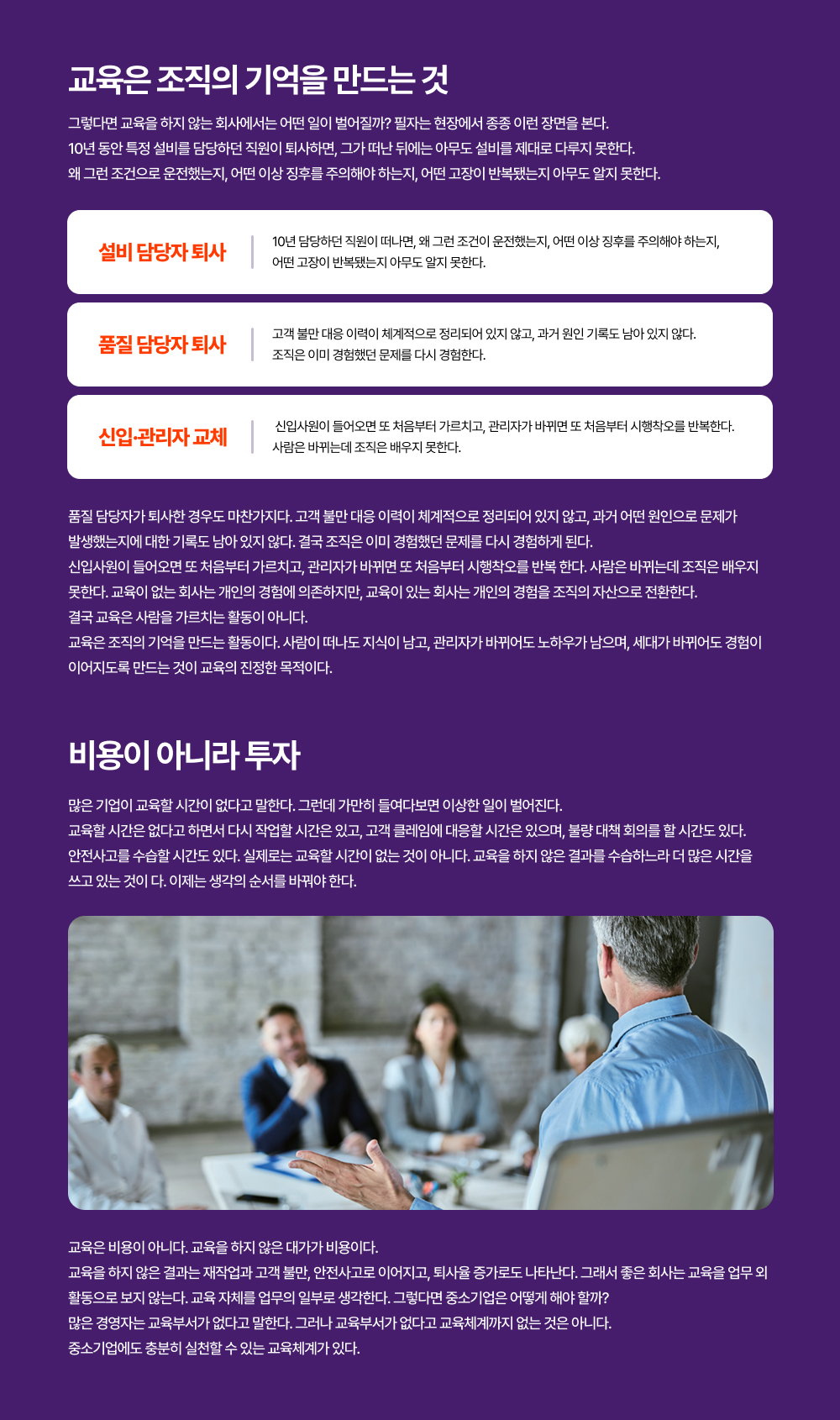 품질 담당자가 퇴사한 경우도 마찬가지다. 고객 불만 대응 이력이 체계적으로 정리되어 있지 않고, 과거 어떤 원인으로 문제가  발생했는지에 대한 기록도 남아 있지 않다. 결국 조직은 이미 경험했던 문제를 다시 경험하게 된다.  신입사원이 들어오면 또 처음부터 가르치고, 관리자가 바뀌면 또 처음부터 시행착오를 반복 한다. 사람은 바뀌는데 조직은 배우지  못한다. 교육이 없는 회사는 개인의 경험에 의존하지만, 교육이 있는 회사는 개인의 경험을 조직의 자산으로 전환한다.  결국 교육은 사람을 가르치는 활동이 아니다.  교육은 조직의 기억을 만드는 활동이다. 사람이 떠나도 지식이 남고, 관리자가 바뀌어도 노하우가 남으며, 세대가 바뀌어도 경험이  이어지도록 만드는 것이 교육의 진정한 목적이다.