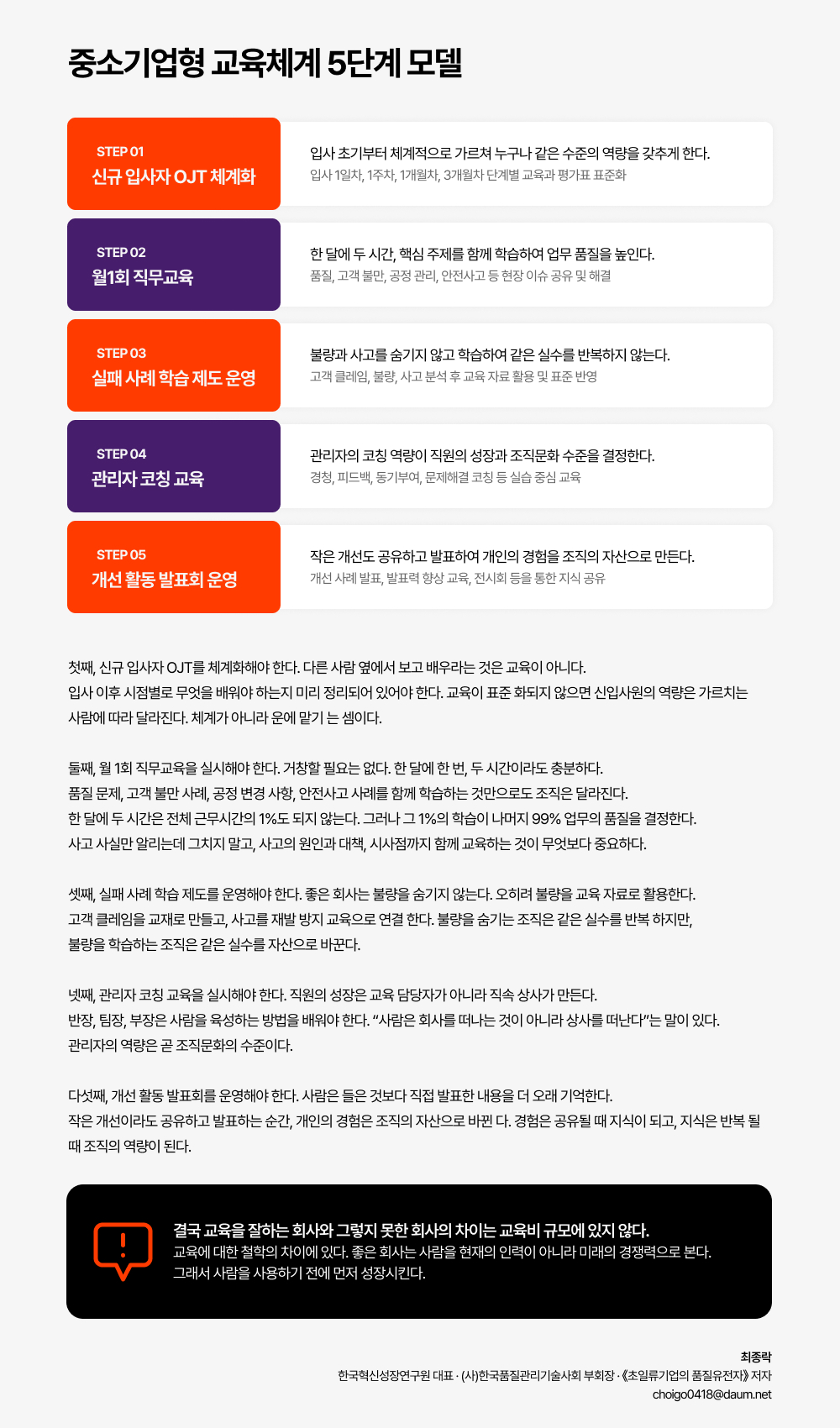 첫째, 신규 입사자 OJT를 체계화해야 한다. 다른 사람 옆에서 보고 배우라는 것은 교육이 아니다.  입사 이후 시점별로 무엇을 배워야 하는지 미리 정리되어 있어야 한다. 교육이 표준 화되지 않으면 신입사원의 역량은 가르치는  사람에 따라 달라진다. 체계가 아니라 운에 맡기 는 셈이다.   둘째, 월 1회 직무교육을 실시해야 한다. 거창할 필요는 없다. 한 달에 한 번, 두 시간이라도 충분하다.  품질 문제, 고객 불만 사례, 공정 변경 사항, 안전사고 사례를 함께 학습하는 것만으로도 조직은 달라진다.  한 달에 두 시간은 전체 근무시간의 1%도 되지 않는다. 그러나 그 1%의 학습이 나머지 99% 업무의 품질을 결정한다.  사고 사실만 알리는데 그치지 말고, 사고의 원인과 대책, 시사점까지 함께 교육하는 것이 무엇보다 중요하다.   셋째, 실패 사례 학습 제도를 운영해야 한다. 좋은 회사는 불량을 숨기지 않는다. 오히려 불량을 교육 자료로 활용한다.  고객 클레임을 교재로 만들고, 사고를 재발 방지 교육으로 연결 한다. 불량을 숨기는 조직은 같은 실수를 반복 하지만,  불량을 학습하는 조직은 같은 실수를 자산으로 바꾼다.  넷째, 관리자 코칭 교육을 실시해야 한다. 직원의 성장은 교육 담당자가 아니라 직속 상사가 만든다.  반장, 팀장, 부장은 사람을 육성하는 방법을 배워야 한다. &ldquo;사람은 회사를 떠나는 것이 아니라 상사를 떠난다&rdquo;는 말이 있다.  관리자의 역량은 곧 조직문화의 수준이다.   다섯째, 개선 활동 발표회를 운영해야 한다. 사람은 들은 것보다 직접 발표한 내용을 더 오래 기억한다.  작은 개선이라도 공유하고 발표하는 순간, 개인의 경험은 조직의 자산으로 바뀐 다. 경험은 공유될 때 지식이 되고, 지식은 반복 될  때 조직의 역량이 된다. 