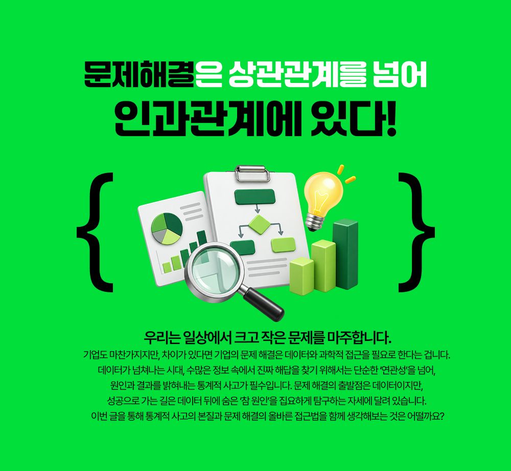 문제해결은 상관관계를 넘어 인과관계에 있다. &nbsp;우리는 일상에서 크고 작은 문제를 마주합니다. 기업도 마찬가지지만, 차이가 있다면 기업의 문제 해결은 데이터와 과학적 접근을 필요로 한다는 겁니다. 데이터가 넘쳐나는 시대, 수많은 정보 속에서 진짜 해답을 찾기 위해서는 단순한 &lsquo;연관성&rsquo;을 넘어, 원인과 결과를 밝혀내는 통계적 사고가 필수입니다. 문제 해결의 출발점은 데이터이지만, 성공으로 가는 길은 데이터 뒤에 숨은&nbsp;&lsquo;참 원인&rsquo;을 집요하게 탐구하는 자세에 달려 있습니다. 이번 글을 통해 통계적 사고의 본질과 문제 해결의 올바른 접근법을 함께 생각해보는 것은 어떨까요?