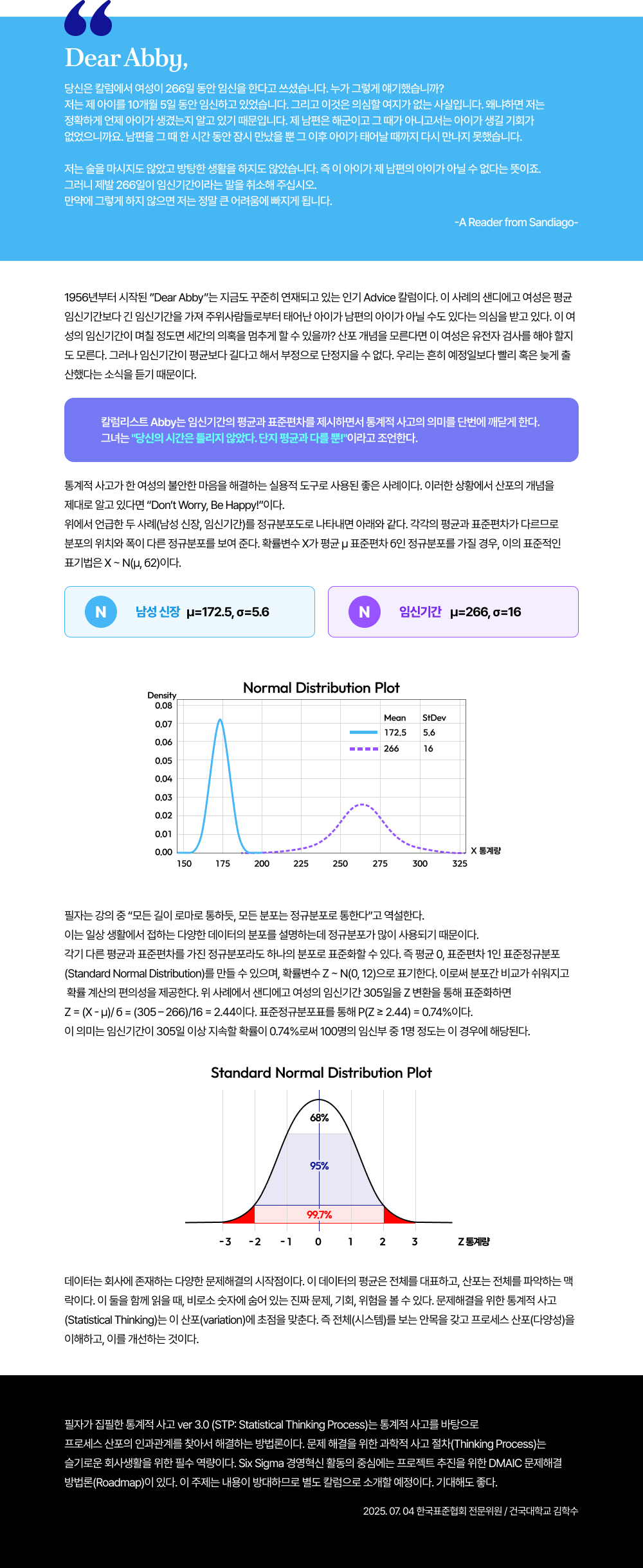 Dear Abby,당신은 칼럼에서 여성이 266일 동안 임신을 한다고 쓰셨습니다. 누가 그렇게 얘기했습니까? 저는 제 아이를 10개월 5일 동안 임신하고 있었습니다. 그리고 이것은 의심할 여지가 없는 사실입니다. 왜냐하면 저는 정확하게 언제 아이가 생겼는지 알고 있기 때문입니다. 제 남편은 해군이고 그 때가 아니고서는 아이가 생길 기회가 없었으니까요. 남편을 그 때 한 시간 동안 잠시 만났을 뿐 그 이후 아이가 태어날 때까지 다시 만나지 못했습니다.저는 술을 마시지도 않았고 방탕한 생활을 하지도 않았습니다. 즉 이 아이가 제 남편의 아이가 아닐 수 없다는 뜻이죠. 그러니 제발 266일이 임신기간이라는 말을 취소해 주십시오. 만약에 그렇게 하지 않으면 저는 정말 큰 어려움에 빠지게 됩니다. -A Reader from Sandiago-1956년부터 시작된 Dear Abby는 지금도 꾸준히 연재되고 있는 인기 Advice 칼럼이다. 이 사례의 샌디에고 여성은 평균 임신기간보다 긴 임신기간을 가져 주위사람들로부터 태어난 아이가 남편의 아이가 아닐 수도 있다는 의심을 받고 있다. 이 여성의 임신기간이 며칠 정도면 세간의 의혹을 멈추게 할 수 있을까? 산포 개념을 모른다면 이 여성은 유전자 검사를 해야 할지도 모른다. 그러나 임신기간이 평균보다 길다고 해서 부정으로 단정지을 수 없다. 우리는 흔히 예정일보다 빨리 혹은 늦게 출산했다는 소식을 듣기 때문이다. 칼럼리스트 Abby는 임신기간의 평균과 표준편차를 제시하면서 통계적 사고의 의미를 단번에 깨닫게 한다. 그녀는당신의 시간은 틀리지 않았다. 단지 평균과 다를 뿐이라고 조언한다. 통계적 사고가 한 여성의 불안한 마음을 해결하는 실용적 도구로 사용된 좋은 사례이다. 이러한 상황에서 산포의 개념을 제대로 알고 있다면 Don&rsquo;t Worry, Be Happy!이다.위에서 언급한 두 사례(남성 신장, 임신기간)를 정규분포도로 나타내면 아래와 같다. 각각의 평균과 표준편차가 다르므로 분포의 위치와 폭이 다른 정규분포를 보여 준다. 확률변수 X가 평균 &mu; 표준편차 б인 정규분포를 가질 경우, 이의 표준적인 표기법은 X ~ N(&mu;, б2)이다.필자는 강의 중 &ldquo;모든 길이 로마로 통하듯, 모든 분포는 정규분포로 통한다&rdquo;고 역설한다.이는 일상 생활에서 접하는 다양한 데이터의 분포를 설명하는데 정규분포가 많이 사용되기 때문이다. 각기 다른 평균과 표준편차를 가진 정규분포라도 하나의 분포로 표준화할 수 있다. 즉 평균 0, 표준편차 1인 표준정규분포(Standard Normal Distribution)를 만들 수 있으며, 확률변수 Z ~ N(0, 12)으로 표기한다. 이로써 분포간 비교가 쉬워지고 확률 계산의 편의성을 제공한다. 위 사례에서 샌디에고 여성의 임신기간 305일을 Z 변환을 통해 표준화하면 Z = (X - &mu;)/ б = (305 &ndash; 266)/16 = 2.44이다. 표준정규분포표를 통해 P(Z &ge; 2.44) = 0.74%이다. 이 의미는 임신기간이 305일 이상 지속할 확률이 0.74%로써 100명의 임신부 중 1명 정도는 이 경우에 해당된다. 데이터는 회사에 존재하는 다양한 문제해결의 시작점이다. 이 데이터의 평균은 전체를 대표하고, 산포는 전체를 파악하는 맥락이다. 이 둘을 함께 읽을 때, 비로소 숫자에 숨어 있는 진짜 문제, 기회, 위험을 볼 수 있다. 문제해결을 위한 통계적 사고(Statistical Thinking)는 이 산포(variation)에 초점을 맞춘다. 즉 전체(시스템)를 보는 안목을 갖고 프로세스 산포(다양성)을 이해하고, 이를 개선하는 것이다. 필자가 집필한 통계적 사고 ver 3.0 (STP: Statistical Thinking Process)는 통계적 사고를 바탕으로 프로세스 산포의 인과관계를 찾아서 해결하는 방법론이다. 문제 해결을 위한 과학적 사고 절차(Thinking Process)는 슬기로운 회사생활을 위한 필수 역량이다. Six Sigma 경영혁신 활동의 중심에는 프로젝트 추진을 위한 DMAIC 문제해결 방법론(Roadmap)이 있다. 이 주제는 내용이 방대하므로 별도 칼럼으로 소개할 예정이다. 기대해도 좋다.