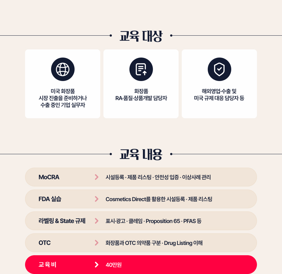 교육 대상 미국 화장품 시장 진출을 준비하거나 수출 중인 기업 실무자 화장품 RA&middot;품질&middot;상품개발 담당자 해외영업&middot;수출 및 미국 규제 대응 담당자 등교육 내용 MoCRA  시설등록 &middot; 제품 리스팅 &middot; 안전성 입증 &middot; 이상사례 관리 FDA 실습 Cosmetics Direct를 활용한 시설등록 &middot; 제품 리스팅 라벨링 & State 규제 표시&middot;광고 &middot; 클레임 &middot; Proposition 65 &middot; PFAS 등 OTC 화장품과 OTC 의약품 구분 &middot; Drug Listing 이해
