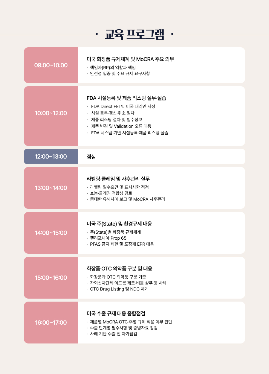 교육 프로그램구분 교육시간 주요내용1일차 09:00~10:00 미국 화장품 규제체계 및 MoCRA 주요 의무 책임자(RP)의 역할과 책임 안전성 입증 및 주요 규제 요구사항 10:00~12:00 FDA 시설등록 및 제품 리스팅 실무&middot;실습 FDA Direct&middot;FEI 및 미국 대리인 지정 시설 등록&middot;갱신&middot;취소 절차 제품 리스팅 절차 및 필수정보 제품 변경 및 Validation 오류 대응 FDA 시스템 기반 시설등록&middot;제품 리스팅 실습 12:00~13:00 점심 13:00~14:00 라벨링&middot;클레임 및 사후관리 실무 라벨링 필수요건 및 표시사항 점검 효능&middot;클레임 적합성 검토 중대한 유해사례 보고 및 MoCRA 사후관리 14:00~15:00 미국 주(State) 및 환경규제 대응 주(State)별 화장품 규제체계 캘리포니아 Prop 65 PFAS 금지&middot;제한 및 포장재 EPR 대응 15:00~16:00 화장품&middot;OTC 의약품 구분 및 대응 화장품과 OTC 의약품 구분 기준 자외선차단제&middot;여드름 제품&middot;비듬 샴푸 등 사례 OTC Drug Listing 및 NDC 체계 16:00~17:00 미국 수출 규제 대응 종합점검 제품별 MoCRA&middot;OTC&middot;주별 규제 적용 여부 판단 수출 단계별 필수사항 및 증빙자료 점검 사례 기반 수출 전 자가점검