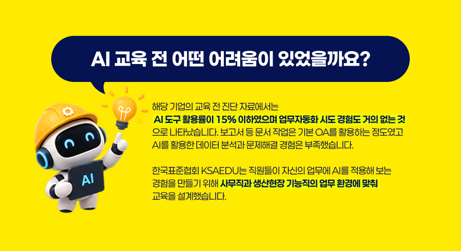 AI 교육 전 어떤 어려움이 있었을까요?해당 기업의 교육 전 진단 자료에서는  AI 도구 활용률이 15% 이하였으며 업무자동화 시도 경험도 거의 없는 것으로 나타났습니다. 보고서 등 문서 작업은 기본 OA를 활용하는 정도였고 AI를 활용한 데이터 분석과 문제해결 경험은 부족했습니다.한국표준협회 KSAEDU는 직원들이 자신의 업무에 AI를 적용해 보는 경험을 만들기 위해 사무직과 생산현장 기능직의 업무 환경에 맞춰 교육을 설계했습니다.