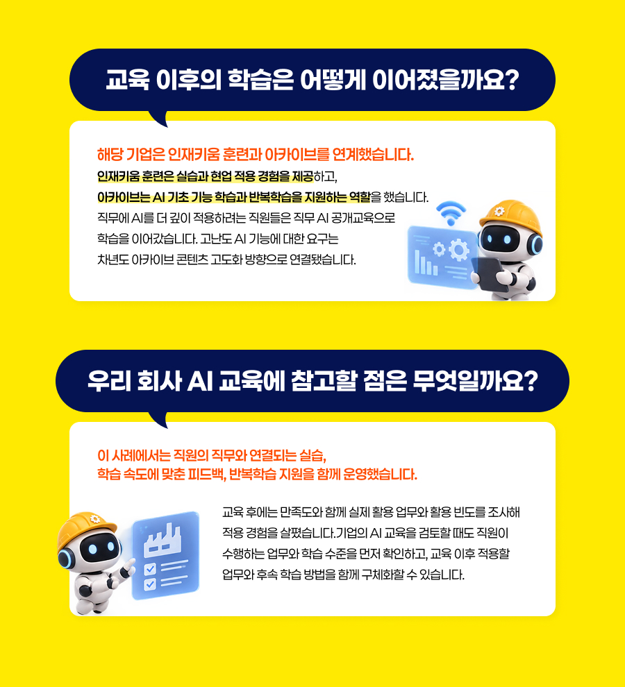 교육 이후의 학습은 어떻게 이어졌을까요?  해당 기업은 인재키움 훈련과 아카이브를 연계했습니다. 인재키움 훈련은 실습과 현업 적용 경험을 제공하고, 아카이브는 AI 기초 기능 학습과 반복학습을 지원하는 역할을 했습니다.직무에 AI를 더 깊이 적용하려는 직원들은 직무 AI 공개교육으로 학습을 이어갔습니다. 고난도 AI 기능에 대한 요구는 차년도 아카이브 콘텐츠 고도화 방향으로 연결됐습니다. 우리 회사 AI 교육에 참고할 점은 무엇일까요? 이 사례에서는 직원의 직무와 연결되는 실습, 학습 속도에 맞춘 피드백, 반복학습 지원을 함께 운영했습니다.  교육 후에는 만족도와 함께 실제 활용 업무와 활용 빈도를 조사해 적용 경험을 살폈습니다.기업의 AI 교육을 검토할 때도 직원이 수행하는 업무와 학습 수준을 먼저 확인하고, 교육 이후 적용할 업무와 후속 학습 방법을 함께 구체화할 수 있습니다.