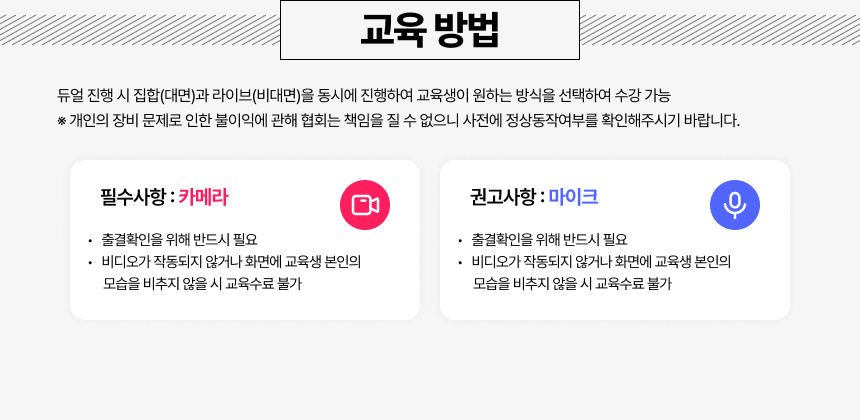 학습방법 듀얼 진행 시 집합(대면)과 라이브(비대면)을 동시에 진행하여 교육생이 원하는 방식을 선택하여 수강 가능 라이브(비대면) 수강 시 준비 사항 필수사항 카메라 출결확인을 위해 반드시 필요 비디오가 작동되지 않거나 화면에 교육생 본인의 모습을 비추지 않을 시 교육수료 불가 권고사항 마이크 쌍방향 소통을 위해 준비 권고 (필수X) (Zoom 채팅창 등으로도 참여 가능)※ 개인의 장비 문제로 인한 불이익에 관해 협회는 책임을 질 수 없으니 사전에 정상동작여부를 확인해주시기 바랍니다.