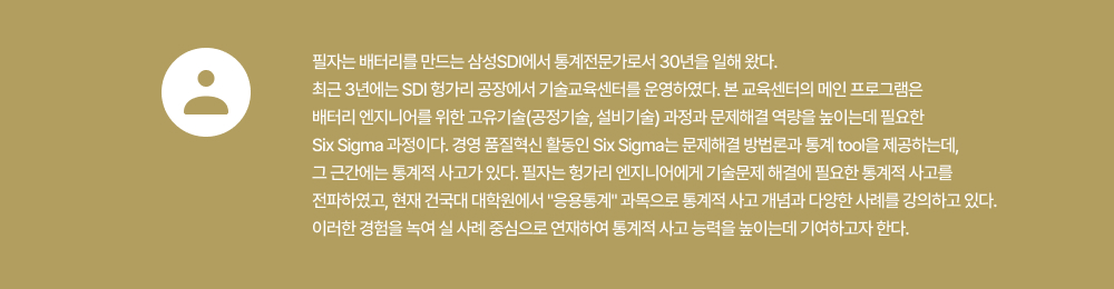 필자는 배터리를 만드는 삼성SDI에서 통계전문가로서 30년을 일해 왔다. 최근 3년에는 SDI 헝가리 공장에서 기술교육센터를 운영하였다. 본 교육센터의 메인 프로그램은 배터리 엔지니어를 위한 고유기술(공정기술, 설비기술) 과정과 문제해결 역량을 높이는데 필요한 Six Sigma 과정이다. 경영 품질혁신 활동인 Six Sigma는 문제해결 방법론과 통계 tool을 제공하는데, 그 근간에는 통계적 사고가 있다. 필자는 헝가리 엔지니어에게 기술문제 해결에 필요한 통계적 사고를 전파하였고, 현재 건국대 대학원에서 응용통계과목으로 통계적 사고 개념과 다양한 사례를 강의하고 있다. 이러한 경험을 녹여 실 사례 중심으로 연재하여 통계적 사고 능력을 높이는데 기여하고자 한다.