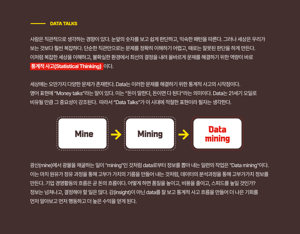 사람은 직관적으로 생각하는 경향이 있다. 눈앞의 숫자를 보고 쉽게 판단하고, 익숙한 패턴을 따른다. 그러나 세상은 우리가 보는 것보다 훨씬 복잡하다. 단순한 직관만으로는 문제를 정확히 이해하기 어렵고, 때로는 잘못된 판단을 하게 만든다. 이처럼 복잡한 세상을 이해하고, 불확실한 환경에서 최선의 결정을 내려 올바르게 문제를 해결하기 위한 역량이 바로  통계적 사고(Statistical Thinking)  이다.세상에는 오만가지 다양한 문제가 존재한다. Data는 이러한 문제를 해결하기 위한 통계적 사고의 시작점이다. 영어 표현에 Money talks라는 말이 있다. 이는 돈이 말한다, 돈이면 다 된다라는 의미이다. Data는 21세기 오일로 비유될 만큼 그 중요성이 강조된다.  따라서 Data Talks가 이 시대에 적절한 표현이라 필자는 생각한다.광산(mine)에서 광물을 채굴하는 일이 mining인 것처럼 data로부터 정보를 뽑아 내는 일련의 작업은 Data mining이다. 이는 마치 원유가 정유 과정을 통해 고부가 가치의 기름을 만들어 내는 것처럼, 데이터의 분석과정을 통해 고부가가치 정보를 만든다. 기업 경영활동의 흐름은 곧 돈의 흐름이다. 어떻게 하면 품질을 높이고, 비용을 줄이고, 스피드를 높일 것인가? 정보는 넘쳐나고, 결정해야 할 일은 많다. 감(insight)이 아닌 data를 잘 보고 통계적 사고 흐름을 만들어 더 나은 기회를 먼저 알아보고 먼저 행동하고 더 높은 수익을 얻게 된다.