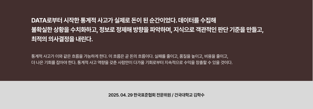 Data로부터 시작한 통계적 사고가 실제로 돈이 된 순간이었다. 데이터를 수집해 불확실한 상황을 수치화하고, 정보로 정제해 방향을 파악하며, 지식으로 객관적인 판단 기준을 만들고, 최적의 의사결정을 내린다.통계적 사고가 이와 같은 흐름을 가능하게 한다. 이 흐름은 곧 돈의 흐름이다. 실패를 줄이고, 품질을 높이고, 비용을 줄이고,더 나은 기회를 잡아야 한다. 통계적 사고 역량을 갖춘 사람만이 다가올 기회로부터 지속적으로 수익을 창출할 수 있을 것이다.