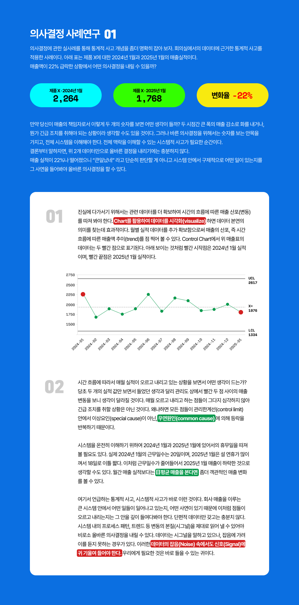 의사결정에 관한 실사례를 통해 통계적 사고 개념을 좀더 명확히 잡아 보자. 회의실에서의 데이터에 근거한 통계적 사고를 적용한 사례이다. 아래 표는 제품 X에 대한 2024년 1월과 2025년 1월의 매출실적이다. 매출액이 22% 급락한 상황에서 어떤 의사결정을 내릴 수 있을까?만약 당신이 매출의 책임자로서 이렇게 두 개의 숫자를 보면 어떤 생각이 들까? 두 시점간 큰 폭의 매출 감소로 화를 내거나, 뭔가 긴급 조치를 취해야 되는 상황이라 생각할 수도 있을 것이다. 그러나 바른 의사결정을 위해서는 숫자를 보는 안목을 가지고, 전체 시스템을 이해해야 한다. 전체 맥락을 이해할 수 있는 시스템적 사고가 필요한 순간이다.결론부터 말하자면, 위 2개 데이터만으로 올바른 결정을 내리기에는 충분하지 않다. 매출 실적이 22%나 떨어졌으니 &ldquo;큰일났네&rdquo; 라고 단순히 판단할 게 아니고 시스템 안에서 구제적으로 어떤 일이 있는지를 그 사연을 들어봐야 올바른 의사결정을 할 수 있다.진실에 다가서기 위해서는 관련 데이터를 더 확보하여 시간의 흐름에 따른 매출 산포(변동)를 따져 봐야 한다. Chart를 활용하여 데이터를 시각화(visualize) 하면 데이터 본연의 의미를 찾는데 효과적이다. 월별 실적 데이터를 추가 확보함으로써 매출의 산포, 즉 시간 흐름에 따른 매출액 추이(trend)를 점 찍어 볼 수 있다. Control Chart에서 위 매출표의 데이터는 두 빨간 점으로 표기된다. 아래 보이는 것처럼 빨간 시작점은 2024년 1월 실적이며, 빨간 끝점은 2025년 1월 실적이다.시간 흐름에 따라서 매월 실적이 오르고 내리고 있는 상황을 보면서 어떤 생각이 드는가? 당초 두 개의 실적 값만 보면서 들었던 생각과 달리 관리도 상에서 빨간 두 점 사이의 매출 변동을 보니 생각이 달라질 것이다. 매월 오르고 내리고 하는 점들이 그다지 심각하지 않아 긴급 조치를 취할 상황은 아닌 것이다. 왜냐하면 모든 점들이 관리한계선(control limit) 안에서 이상요인(special cause)이 아닌, 우연원인(common cause) 에 의해 등락을 반복하기 때문이다.      시스템을 온전히 이해하기 위하여 2024년 1월과 2025년 1월에 있어서의 휴무일을 따져볼 필요도 있다. 실제 2024년 1월의 근무일수는 20일이며, 2025년 1월은 설 연휴가 많이 껴서 18일로 이틀 짧다. 이처럼 근무일수가 줄어들어서 2025년 1월 매출이 하락한 것으로 생각할 수도 있다. 월간 매출 실적보다는 日평균 매출을 본다면  좀더 객관적인 매출 변화를 볼 수 있다.여기서 언급하는 통계적 사고, 시스템적 사고가 바로 이런 것이다. 회사 매출을 이루는 큰 시스템 안에서 어떤 일들이 일어나고 있는지, 어떤 사연이 있기 때문에 이처럼 점들이 오르고 내리는지는 그 안을 깊이 들여다봐야 한다. 단편적 데이터만 갖고는 충분치 않다. 시스템 내의 프로세스 패턴, 트렌드 등 변동의 본질(시그널)을 제대로 읽어 낼 수 있어야 비로소 올바른 의사결정을 내릴 수 있다. 데이터는 시그널을 말하고 있으나, 잡음에 가려 이를 듣지 못하는 경우가 있다. 이러한 데이터의 잡음(Noise) 속에서도 신호(Signal)에 귀 기울여 들어야 한다. 우리에게 필요한 것은 바로 들을 수 있는 귀이다.