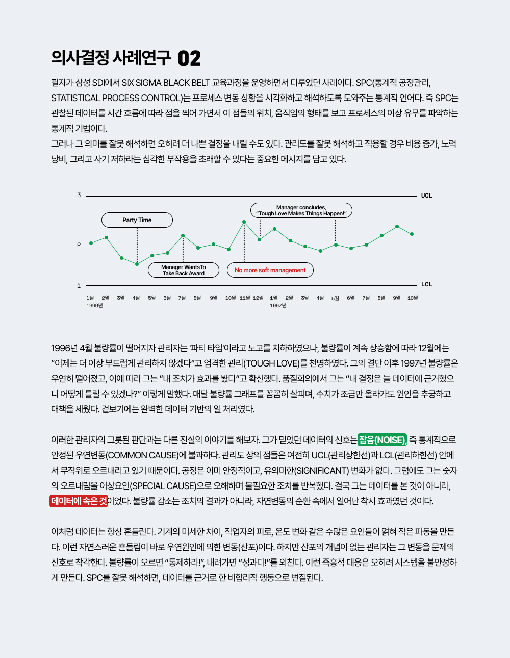필자가 삼성 SDI에서 Six Sigma Black Belt 교육과정을 운영하면서 다루었던 사례이다. SPC(통계적 공정관리, Statistical Process Control)는 프로세스 변동 상황을 시각화하고 해석하도록 도와주는 통계적 언어다. 즉 SPC는 관찰된 데이터를 시간 흐름에 따라 점을 찍어 가면서 이 점들의 위치, 움직임의 형태를 보고 프로세스의 이상 유무를 파악하는 통계적 기법이다.그러나 그 의미를 잘못 해석하면 오히려 더 나쁜 결정을 내릴 수도 있다. 관리도를 잘못 해석하고 적용할 경우 비용 증가, 노력 낭비, 그리고 사기 저하라는 심각한 부작용을 초래할 수 있다는 중요한 메시지를 담고 있다.1996년 4월 불량률이 떨어지자 관리자는 '파티 타임'이라고 노고를 치하하였으나, 불량률이 계속 상승함에 따라 12월에는 &ldquo;이제는 더 이상 부드럽게 관리하지 않겠다&rdquo;고 엄격한 관리(Tough Love)를 천명하였다. 그의 결단 이후 1997년 불량률은 우연히 떨어졌고, 이에 따라 그는 &ldquo;내 조치가 효과를 봤다&rdquo;고 확신했다. 품질회의에서 그는 &ldquo;내 결정은 늘 데이터에 근거했으니 어떻게 틀릴 수 있겠나?&rdquo; 이렇게 말했다. 매달 불량률 그래프를 꼼꼼히 살피며, 수치가 조금만 올라가도 원인을 추궁하고 대책을 세웠다. 겉보기에는 완벽한 데이터 기반의 일 처리였다.     이러한 관리자의 그릇된 판단과는 다른 진실의 이야기를 해보자. 그가 믿었던 데이터의 신호는 잡음(noise), 즉 통계적으로 안정된 우연변동(Common Cause)에 불과하다. 관리도 상의 점들은 여전히 UCL(관리상한선)과 LCL(관리하한선) 안에서 무작위로 오르내리고 있기 때문이다. 공정은 이미 안정적이고, 유의미한(significant) 변화가 없다. 그럼에도 그는 숫자의 오르내림을 이상요인(special cause)으로 오해하며 불필요한 조치를 반복했다. 결국 그는 데이터를 본 것이 아니라, 데이터에 속은 것이었다. 불량률 감소는 조치의 결과가 아니라, 자연변동의 순환 속에서 일어난 착시 효과였던 것이다.이처럼 데이터는 항상 흔들린다. 기계의 미세한 차이, 작업자의 피로, 온도 변화 같은 수많은 요인들이 얽혀 작은 파동을 만든다. 이런 자연스러운 흔들림이 바로 우연원인에 의한 변동(산포)이다. 하지만 산포의 개념이 없는 관리자는 그 변동을 문제의 신호로 착각한다. 불량률이 오르면 &ldquo;통제하라!&rdquo;, 내려가면 &ldquo;성과다!&rdquo;를 외친다. 이런 즉흥적 대응은 오히려 시스템을 불안정하게 만든다. SPC를 잘못 해석하면, 데이터를 근거로 한 비합리적 행동으로 변질된다.