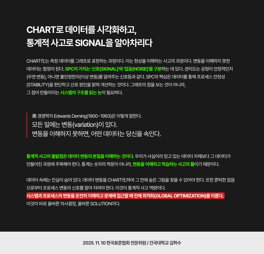 Chart로 데이터를 시각화하고, 통계적 사고로 Signal을 알아차리다Chart化는 측정 데이터를 그래프로 표현하는 과정이다. 이는 현상을 이해하는 사고의 과정이다. 변동을 이해하지 못한 데이터는 함정이 된다. SPC의 가치는 '신호(Signal)'와 '잡음(Noise)'을 구분하는 데 있다. 관리도는 공정이 안정적인지(우연 변동), 아니면 불안정한지(이상 변동)를 알려주는 신호등과 같다. SPC의 핵심은 데이터를 통해 프로세스 안정성(stability)을 판단하고 산포 원인을 밝혀 개선하는 것이다. 그래프의 점을 보는 것이 아니라, 그 점이 만들어지는 시스템의 구조를 읽는 눈이 필요하다.美 경영학자 Edwards Deming(1900~1993)은 이렇게 말한다. 모든 일에는 변동(variation)이 있다. 변동을 이해하지 못하면, 어떤 데이터는 당신을 속인다.통계적 사고의 출발점은 데이터 변동의 본질을 이해하는 것이다. 우리가 사실이라 믿고 있는 데이터 자체보다 그 데이터가 만들어진 과정에 주목해야 한다. 통계는 숫자의 학문이 아니라, 변동을 이해하고 학습하는 사고의 틀이기 때문이다.데이터 속에는 진실이 숨어 있다. 데이터 변동을 Chart化하여 그 안에 숨은 그림을 찾을 수 있어야 한다. 또한 혼탁한 잡음으로부터 프로세스 변동의 신호를 알아 차려야 한다. 이것이 통계적 사고 역량이다. 시스템과 프로세스의 변동을 온전히 이해하고 문제에 접근할 때 전체 최적화(Global Optimization)를 이룬다. 이것이 바로 올바른 의사결정, 올바른 Solution이다.