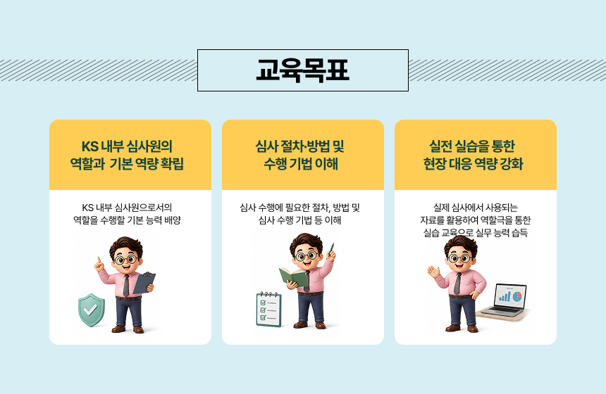 교육목표&bull; KS 내부 심사원으로서의 역할을 수행할 기본 능력 배양&bull; 심사 수행에 필요한 절차, 방법 및 심사 수행 기법 등 이해&bull; 실제 심사에서 사용되는 자료를 활용하여 역할극을 통한 실습 교육으로 실무 능력 습득