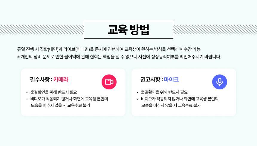 학습방법듀얼 진행 시 집합(대면)과 라이브(비대면)을 동시에 진행하여 교육생이 원하는 방식을 선택하여 수강 가능라이브(비대면) 수강 시 준비 사항필수사항카메라출결확인을 위해 반드시 필요비디오가 작동되지 않거나 화면에 교육생 본인의모습을 비추지 않을 시 교육수료 불가권고사항마이크쌍방향 소통을 위해 준비 권고 (필수X)(Zoom 채팅창 등으로도 참여 가능)※ 개인의 장비 문제로 인한 불이익에 관해 협회는 책임을 질 수 없으니 사전에 정상동작여부를 확인해주시기 바랍니다.