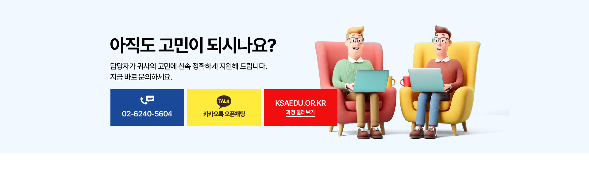 아직도 고민이 되시나요? 담당자가 귀사의 고민에 신속 정확하게 지원해 드립니다. 지금 바로 문의하세요. 전화 02-6240-5604, 카카오톡 오픈채팅, KSAEDU.OR.KR 과정 둘러보기.