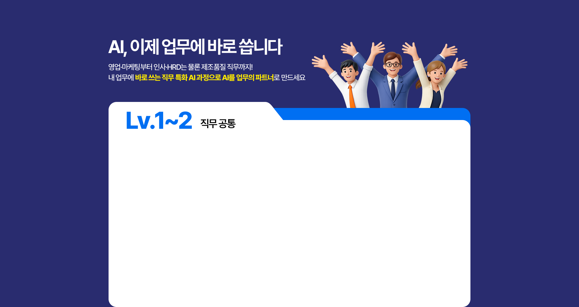 Lv.1~2 직무공통 AI 과정 목록. 3일만에 끝내는 실전 ChatGPT(3일 20시간) - 프롬프트 엔지니어링·AI활용 데이터 분석 및 시각화·GPTs 기반 업무자동화. ChatGPT로 끝내는 데이터 분석(2일 14시간) - AI기반 데이터 분석 개요·AI 활용 머신러닝 모델 생성·AutoML 기반 데이터분석 자동화. Gemini와 구글을 활용한 AI 업무자동화(2일 14시간) - 구글 기반 문서 작성 활용·Gemini 활용 데이터 처리 자동화·데이터 기반 인사이드 도출.