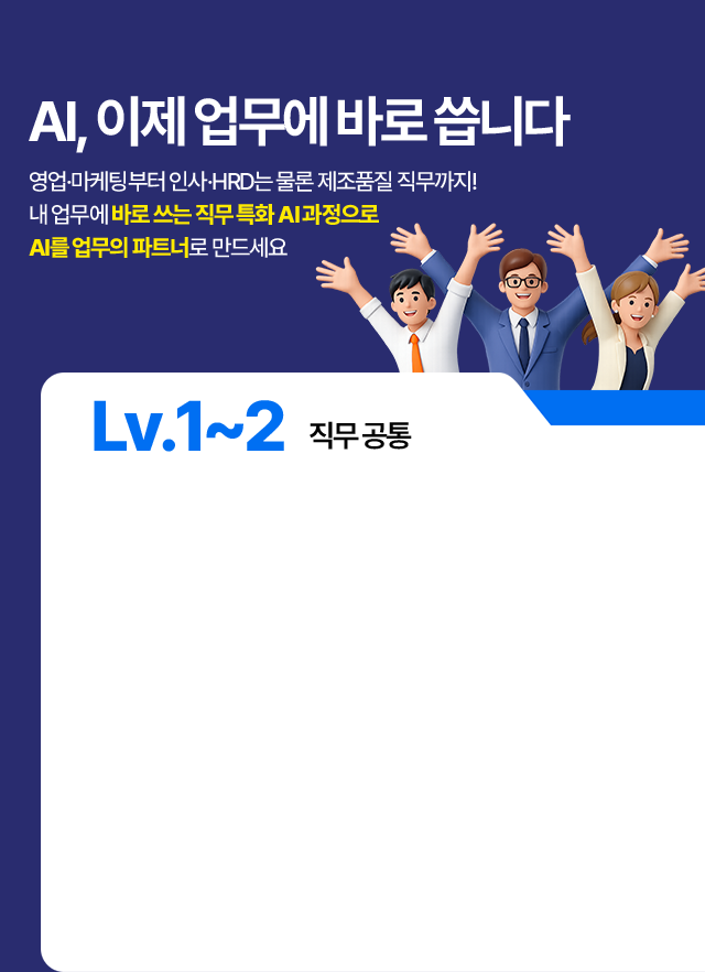 Lv.1~2 직무공통 AI 과정 목록. 3일만에 끝내는 실전 ChatGPT(3일 20시간) - 프롬프트 엔지니어링·AI활용 데이터 분석 및 시각화·GPTs 기반 업무자동화. ChatGPT로 끝내는 데이터 분석(2일 14시간) - AI기반 데이터 분석 개요·AI 활용 머신러닝 모델 생성·AutoML 기반 데이터분석 자동화. Gemini와 구글을 활용한 AI 업무자동화(2일 14시간) - 구글 기반 문서 작성 활용·Gemini 활용 데이터 처리 자동화·데이터 기반 인사이드 도출.