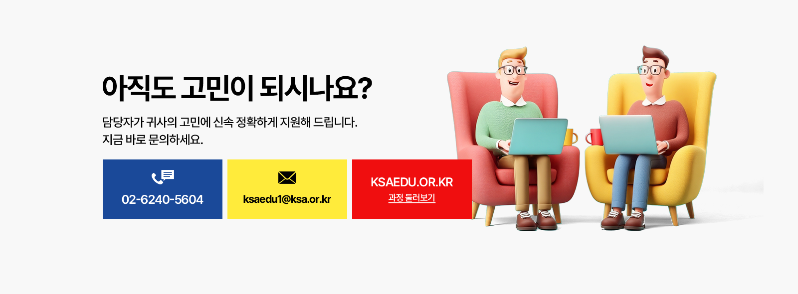 아직도 고민이 되시나요? 담당자가 귀사의 고민에 신속 정확하게 지원해 드립니다. 전화 02-6240-5604, 이메일 ksaedu1@ksa.or.kr, KSAEDU.OR.KR